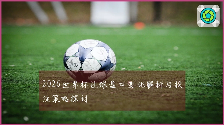 2026世界杯让球盘口变化解析与投注策略探讨